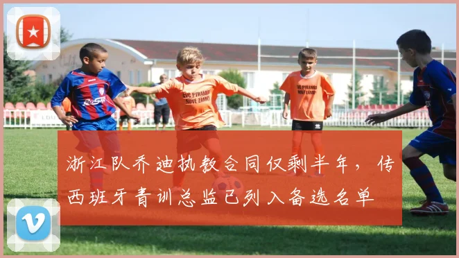 浙江队乔迪执教合同仅剩半年，传西班牙青训总监已列入备选名单