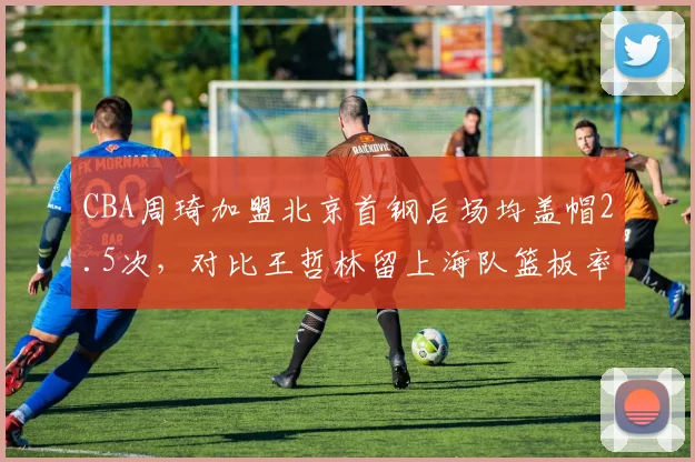 CBA周琦加盟北京首钢后场均盖帽2.5次，对比王哲林留上海队篮板率下降，内线统治力对比