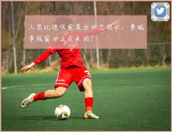 人恩比德伤愈复出状态起伏,费城争冠窗口正在关闭?