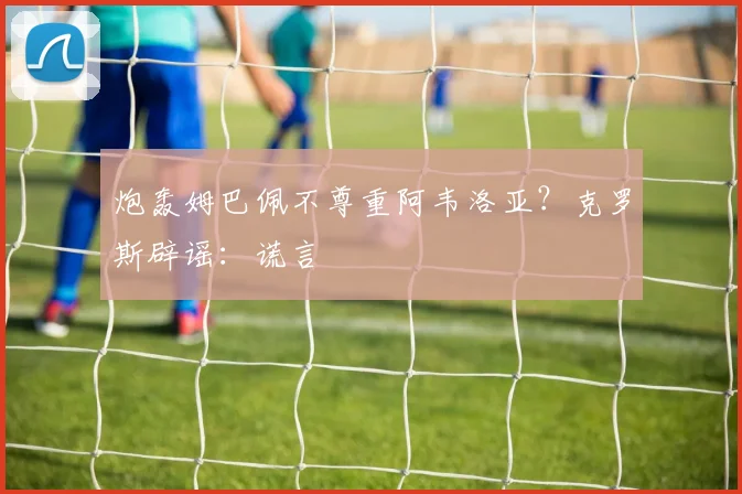 炮轰姆巴佩不尊重阿韦洛亚？克罗斯辟谣：谎言