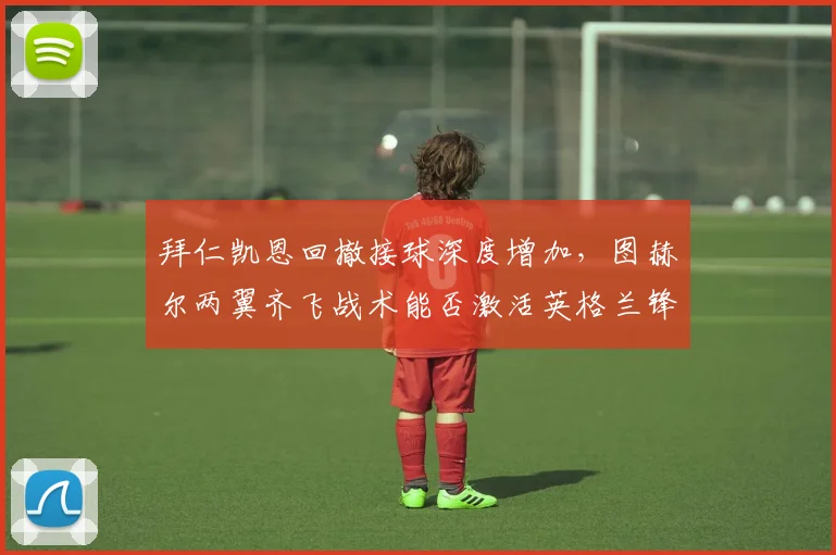 拜仁凯恩回撤接球深度增加，图赫尔两翼齐飞战术能否激活英格兰锋霸？