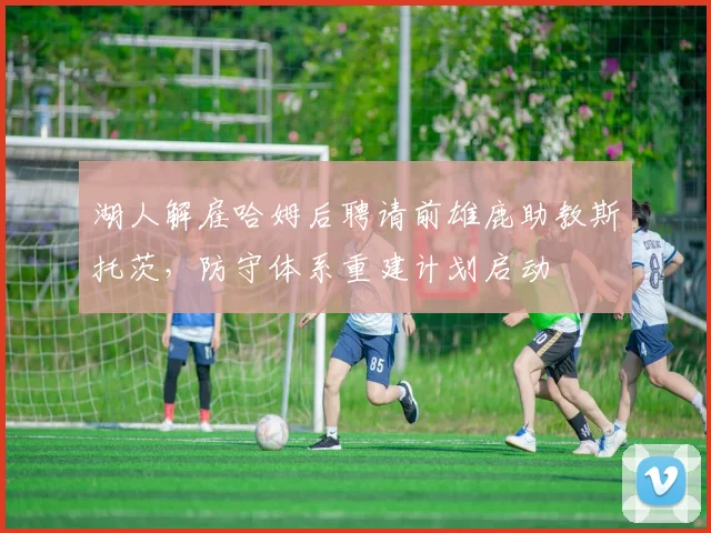 湖人解雇哈姆后聘请前雄鹿助教斯托茨,防守体系重建计划启动