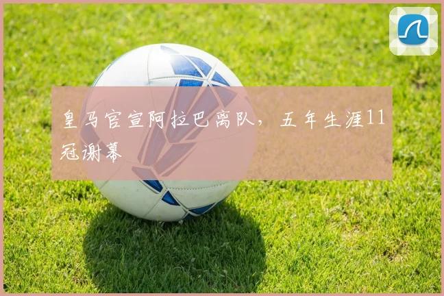 皇马官宣阿拉巴离队,五年生涯11冠谢幕